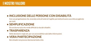 • INCLUSIONE DELLE PERSONE CON DISABILITÀ
Con una progettazione che, tenendo conto di tutte le fragilità, permetta di avere una città accogliente
per tutti.
• SEMPLIFICAZIONE
Da una burocrazia che rende difficile la vita dei cittadini.
• TRASPARENZA
Nelle decisioni e negli atti, per una accessibilità reale delle informazioni.
• VERA PARTECIPAZIONE
Dei cittadini nei processi decisionali della città.
I NOSTRI VALORI
 