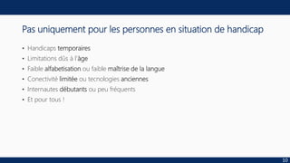 Pas uniquement pour les personnes en situation de handicap
• Handicaps temporaires
• Limitations dûs à l’àge
• Faible alfabetisation ou faible maîtrise de la langue
• Conectivité limitée ou tecnologies anciennes
• Internautes débutants ou peu fréquents
• Et pour tous !
10
 