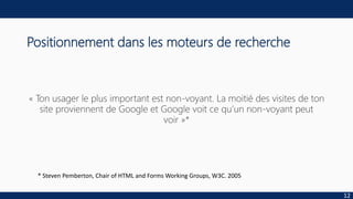 Positionnement dans les moteurs de recherche
« Ton usager le plus important est non-voyant. La moitié des visites de ton
site proviennent de Google et Google voit ce qu’un non-voyant peut
voir »*
12
* Steven Pemberton, Chair of HTML and Forms Working Groups, W3C. 2005
 