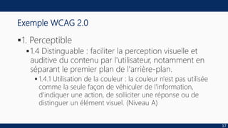 Exemple WCAG 2.0
1. Perceptible
1.4 Distinguable : faciliter la perception visuelle et
auditive du contenu par l'utilisateur, notamment en
séparant le premier plan de l'arrière-plan.
 1.4.1 Utilisation de la couleur : la couleur n'est pas utilisée
comme la seule façon de véhiculer de l'information,
d'indiquer une action, de solliciter une réponse ou de
distinguer un élément visuel. (Niveau A)
17
 