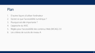 Plan
1. D'autres façons d'utiliser l’ordinateur
2. Qu'est-ce que l'accessibilité numérique ?
3. Pourquoi est elle importante ?
4. L’approche du W3C
5. Règles pour l'accessibilité des contenus Web (WCAG) 2.0
6. Les critères de succès de niveau A
2
 