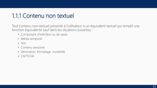 1.1.1 Contenu non textuel
Tout contenu non-textuel présenté à l'utilisateur a un équivalent textuel qui remplit une
fonction équivalente sauf dans les situations suivantes :
• Composant d'interface ou de saisie
• Média temporel
• Test
• Contenu sensoriel
• Décoration, formatage, invisibilité
• CAPTCHA
21
 