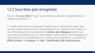1.2.2 Sous-titres (pré-enregistrés)
Fournir des sous-titres** pour tout contenu audio pré-enregistré dans un
média synchronisé […]
** visuel synchronisé ou équivalent textuel pour l'information audio avec
ou sans parole nécessaire à la compréhension du contenu d'un média. Ils
ne communiquent pas seulement le contenu des dialogues parlés mais
aussi des équivalents pour les informations audio autres que le dialogue et
nécessaires à la compréhension du contenu du programme, y compris les
effets sonores, la musique, les rires, l'identification des interlocuteurs.
28
 
