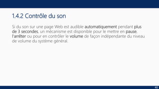 1.4.2 Contrôle du son
Si du son sur une page Web est audible automatiquement pendant plus
de 3 secondes, un mécanisme est disponible pour le mettre en pause,
l'arrêter ou pour en contrôler le volume de façon indépendante du niveau
de volume du système général.
40
 
