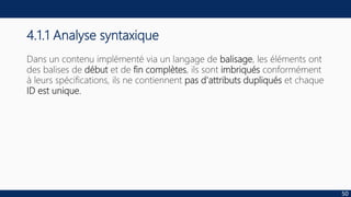 4.1.1 Analyse syntaxique
Dans un contenu implémenté via un langage de balisage, les éléments ont
des balises de début et de fin complètes, ils sont imbriqués conformément
à leurs spécifications, ils ne contiennent pas d'attributs dupliqués et chaque
ID est unique.
50
 