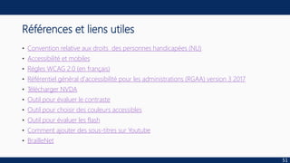 Références et liens utiles
• Convention relative aux droits des personnes handicapées (NU)
• Accessibilité et mobiles
• Règles WCAG 2.0 (en français)
• Référentiel général d'accessibilité pour les administrations (RGAA) version 3 2017
• Télécharger NVDA
• Outil pour évaluer le contraste
• Outil pour choisir des couleurs accessibles
• Outil pour évaluer les flash
• Comment ajouter des sous-titres sur Youtube
• BrailleNet
51
 