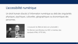 L’accessibilité numérique
Un droit humain d’accès à l’information numérique au delà des singularités
physiques, psychiques, culturelles, géographiques ou économiques des
personnes.
« Le pouvoir du Web est dans son universalité »
Tim Berners-Lee (Directeur du W3C e inventeur des
standards HTML, HTTP, URL)
7
 