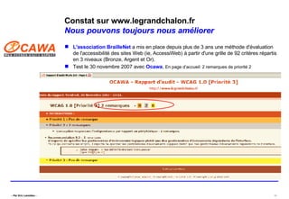 Constat sur www.legrandchalon.fr Nous pouvons toujours nous améliorer L'association  BrailleNet  a mis en place depuis plus de 3 ans une méthode d'évaluation de l'accessibilité des sites Web (ie, AccessiWeb) à partir d'une grille de 92 critères répartis en 3 niveaux (Bronze, Argent et Or).  Test le 30 novembre 2007 avec  Ocawa ,  En page d’accueil: 2 remarques de priorité 2 