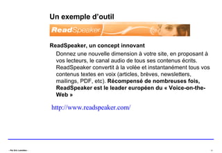 Un exemple d’outil ReadSpeaker, un concept innovant  Donnez une nouvelle dimension à votre site, en proposant à vos lecteurs, le canal audio de tous ses contenus écrits. ReadSpeaker convertit à la volée et instantanément tous vos contenus textes en voix (articles, brèves, newsletters, mailings, PDF, etc).  Récompensé de nombreuses fois, ReadSpeaker est le leader européen du « Voice-on-the-Web » http://www.readspeaker.com/   