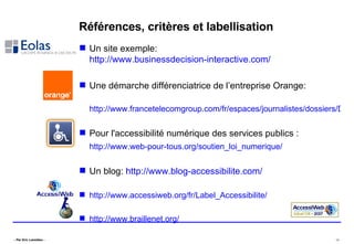 Références, critères et labellisation Un site exemple:  http://www.businessdecision-interactive.com/ Une démarche différenciatrice de l’entreprise Orange: http://www.francetelecomgroup.com/fr/espaces/journalistes/dossiers/DP_old/att00039551/DP_DependanceHandicap_nov06.pdf Pour l'accessibilité numérique des services publics : http://www.web-pour-tous.org/soutien_loi_numerique/   Un blog:  http://www.blog-accessibilite.com/ http://www.accessiweb.org/fr/Label_Accessibilite/ http://www.braillenet.org/ 