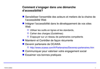Comment s’engager dans une démarche d’accessibilité? Sensibiliser l’ensemble des acteurs et metiers de la chaine de l’accessibilité Web Intégrer l’accessibilité dans le développement de vos sites Web  Utiliser les outils en lignes et les standards,  Cahier des charges (Guidelines) S’appuyer sur un réseau de partenaires compétents Maintenir et Contrôler de façon récurrente Devenir partenaire de OCAWA http://www.ocawa.com/fr/Partenaires/Devenez-partenaires.htm Communiquer pour valoriser votre engagement social Essaimer vos bonnes pratiques 