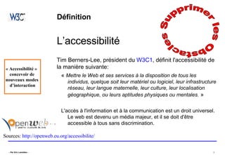Définition L’accessibilité Tim Berners-Lee, président du  W3C1 , définit l'accessibilité de la manière suivante:  «  Mettre le Web et ses services à la disposition de tous les individus, quelque soit leur matériel ou logiciel, leur infrastructure réseau, leur langue maternelle, leur culture, leur localisation géographique, ou leurs aptitudes physiques ou mentales.  » L'accès à l'information et à la communication est un droit universel. Le web est devenu un média majeur, et il se doit d'être accessible à tous sans discrimination.  Sources:  http://openweb.eu.org/accessibilite/   Supprimer les Obstacles  « Accessibilité »  concevoir de  nouveaux modes  d’interaction 