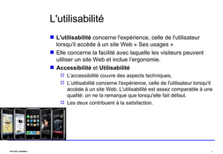 L'utilisabilité L'utilisabilité  concerne l'expérience, celle de l'utilisateur lorsqu'il accède à un site Web « Ses usages » Elle concerne la facilité avec laquelle les visiteurs peuvent utiliser un site Web et inclue l’ergonomie. Accessibilité  et  Utilisabilité   L'accessibilité couvre des aspects techniques,  L’utilisabilité concerne l'expérience, celle de l'utilisateur lorsqu'il accède à un site Web. L'utilisabilité est assez comparable à une qualité: on ne la remarque que lorsqu'elle fait défaut.  Les deux contribuent à la satisfaction. 
