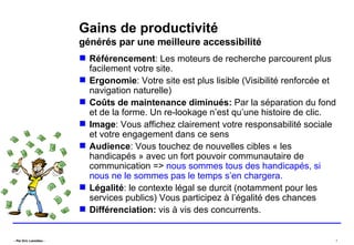 Gains de productivité   générés par une meilleure accessibilité Référencement : Les moteurs de recherche parcourent plus facilement votre site. Ergonomie : Votre site est plus lisible (Visibilité renforcée et navigation naturelle) Coûts de maintenance diminués:  Par la séparation du fond et de la forme. Un re-lookage n’est qu’une histoire de clic. Image : Vous affichez clairement votre responsabilité sociale et votre engagement dans ce sens Audience : Vous touchez de nouvelles cibles « les handicapés » avec un fort pouvoir communautaire de communication =>  nous sommes tous des handicapés, si nous ne le sommes pas le temps s’en chargera.  Légalité : le contexte légal se durcit (notamment pour les services publics) Vous participez à l’égalité des chances Différenciation:  vis à vis des concurrents. 