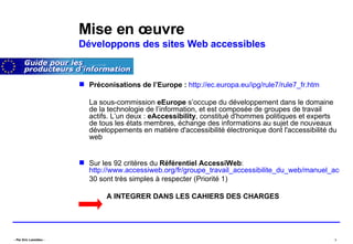 Mise en œuvre Développons des sites Web accessibles Préconisations de l’Europe :   http://ec.europa.eu/ipg/rule7/rule7_fr.htm La sous-commission  eEurope  s’occupe du développement dans le domaine de la technologie de l’information, et est composée de groupes de travail actifs. L’un deux :  eAccessibility , constitué d'hommes politiques et experts de tous les états membres, échange des informations au sujet de nouveaux développements en matière d'accessibilité électronique dont l'accessibilité du web  Sur les 92 critères du  Référentiel AccessiWeb :  http://www.accessiweb.org/fr/groupe_travail_accessibilite_du_web/manuel_accessiweb/ 30 sont très simples à respecter (Priorité 1) A INTEGRER DANS LES CAHIERS DES CHARGES 