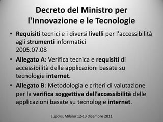 Decreto del Ministro per
       l'Innovazione e le Tecnologie
? Requisiti tecnici e i diversi livelli per l'accessibilit
  agli strumenti informatici
  2005.07.08
? Allegato A: Verifica tecnica e requisiti di
  accessibilit delle applicazioni basate su
  tecnologie internet.
? Allegato B: Metodologia e criteri di valutazione
  per la verifica soggettiva dellaccessibilit delle
  applicazioni basate su tecnologie internet.

                Eupolis, Milano 12-13 dicembre 2011
 