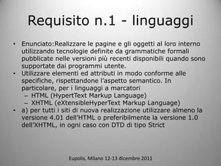 Requisito n.1 - linguaggi
? Enunciato:Realizzare le pagine e gli oggetti al loro interno
  utilizzando tecnologie definite da grammatiche formali
  pubblicate nelle versioni pi recenti disponibili quando sono
  supportate dai programmi utente.
? Utilizzare elementi ed attributi in modo conforme alle
  specifiche, rispettandone laspetto semantico. In
  particolare, per i linguaggi a marcatori
   C HTML (HypertText Markup Language)
   C XHTML (eXtensibleHyperText Markup Language)
? a) per tutti i siti di nuova realizzazione utilizzare almeno la
  versione 4.01 dellHTML o preferibilmente la versione 1.0
  dellXHTML, in ogni caso con DTD di tipo Strict




                  Eupolis, Milano 12-13 dicembre 2011
 