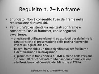 Requisito n. 2C No frame
? Enunciato: Non  consentito luso dei frame nella
  realizzazione di nuovi siti.
? Per i siti Web esistenti gi realizzati con frame 
  consentito luso di frameset, con le seguenti
  avvertenze:
   C a) evitare di utilizzare elementi ed attributi per definirne le
     caratteristiche di presentazione della pagina ricorrendo
     invece ai Fogli di Stile CSS
   C b) ogni frame abbia un titolo significativo per facilitarne
     lidentificazione e la navigazione
   C c) pianificare la transizione a XHTML almeno nella versione
     1.0 con DTD Strict dellintero sito dandone comunicazione
     alla Presidenza del Consiglio dei Ministrie al CNIPA

                  Eupolis, Milano 12-13 dicembre 2011
 