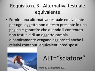 Requisito n. 3 - Alternativa testuale
              equivalente
? Fornire una alternativa testuale equivalente
  per ogni oggetto non di testo presente in una
  pagina e garantire che quando il contenuto
  non testuale di un oggetto cambia
  dinamicamente vengano aggiornati anche i
  relativi contenuti equivalenti predisposti


                          ALT=sciatore
             Eupolis, Milano 12-13 dicembre 2011
 