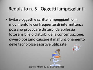 Requisito n. 5C Oggetti lampeggianti
? Evitare oggetti e scritte lampeggianti o in
  movimento le cui frequenze di intermittenza
  possano provocare disturbi da epilessia
  fotosensibile o disturbi della concentrazione,
  ovvero possano causare il malfunzionamento
  delle tecnologie assistive utilizzate




              Eupolis, Milano 12-13 dicembre 2011
 