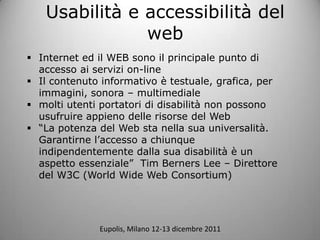 Usabilit e accessibilit del
               web
? Internet ed il WEB sono il principale punto di
  accesso ai servizi on-line
? Il contenuto informativo  testuale, grafica, per
  immagini, sonora C multimediale
? molti utenti portatori di disabilit non possono
  usufruire appieno delle risorse del Web
? La potenza del Web sta nella sua universalit.
  Garantirne laccesso a chiunque
  indipendentemente dalla sua disabilit  un
  aspetto essenziale Tim Berners Lee C Direttore
  del W3C (World Wide Web Consortium)




              Eupolis, Milano 12-13 dicembre 2011
 