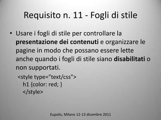 Requisito n. 11 - Fogli di stile
? Usare i fogli di stile per controllare la
  presentazione dei contenuti e organizzare le
  pagine in modo che possano essere lette
  anche quando i fogli di stile siano disabilitati o
  non supportati.
  <style type="text/css">
    h1 {color: red; }
    </style>


              Eupolis, Milano 12-13 dicembre 2011
 