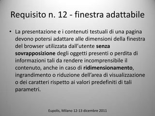 Requisito n. 12 - finestra adattabile
? La presentazione e i contenuti testuali di una pagina
  devono potersi adattare alle dimensioni della finestra
  del browser utilizzata dallutente senza
  sovrapposizione degli oggetti presenti o perdita di
  informazioni tali da rendere incomprensibile il
  contenuto, anche in caso di ridimensionamento,
  ingrandimento o riduzione dellarea di visualizzazione
  o dei caratteri rispetto ai valori predefiniti di tali
  parametri.


                Eupolis, Milano 12-13 dicembre 2011
 