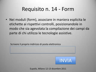 Requisito n. 14 - Form
? Nei moduli (form), associare in maniera esplicita le
  etichette ai rispettivi controlli, posizionandole in
  modo che sia agevolata la compilazione dei campi da
  parte di chi utilizza le tecnologie assistive.

  Scrivere il proprio indirizzo di posta elettronica




                                                  INVIA
                     Eupolis, Milano 12-13 dicembre 2011
 