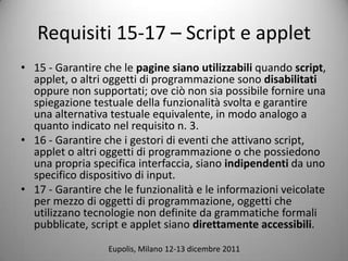 Requisiti 15-17 C Script e applet
? 15 - Garantire che le pagine siano utilizzabili quando script,
  applet, o altri oggetti di programmazione sono disabilitati
  oppure non supportati; ove ci non sia possibile fornire una
  spiegazione testuale della funzionalit svolta e garantire
  una alternativa testuale equivalente, in modo analogo a
  quanto indicato nel requisito n. 3.
? 16 - Garantire che i gestori di eventi che attivano script,
  applet o altri oggetti di programmazione o che possiedono
  una propria specifica interfaccia, siano indipendenti da uno
  specifico dispositivo di input.
? 17 - Garantire che le funzionalit e le informazioni veicolate
  per mezzo di oggetti di programmazione, oggetti che
  utilizzano tecnologie non definite da grammatiche formali
  pubblicate, script e applet siano direttamente accessibili.
                  Eupolis, Milano 12-13 dicembre 2011
 