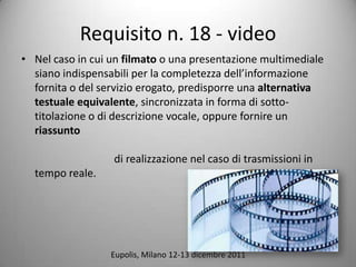 Requisito n. 18 - video
? Nel caso in cui un filmato o una presentazione multimediale
  siano indispensabili per la completezza dellinformazione
  fornita o del servizio erogato, predisporre una alternativa
  testuale equivalente, sincronizzata in forma di sotto-
  titolazione o di descrizione vocale, oppure fornire un
  riassunto

                  di realizzazione nel caso di trasmissioni in
  tempo reale.




                  Eupolis, Milano 12-13 dicembre 2011
 