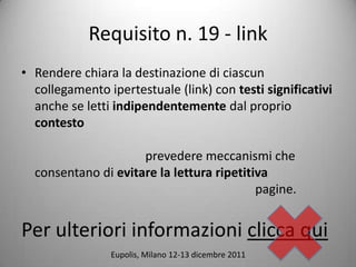 Requisito n. 19 - link
? Rendere chiara la destinazione di ciascun
  collegamento ipertestuale (link) con testi significativi
  anche se letti indipendentemente dal proprio
  contesto

                     prevedere meccanismi che
  consentano di evitare la lettura ripetitiva
                                           pagine.


Per ulteriori informazioni clicca qui
                Eupolis, Milano 12-13 dicembre 2011
 