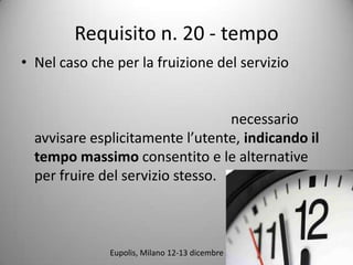 Requisito n. 20 - tempo
? Nel caso che per la fruizione del servizio


                                  necessario
  avvisare esplicitamente lutente, indicando il
  tempo massimo consentito e le alternative
  per fruire del servizio stesso.



              Eupolis, Milano 12-13 dicembre 2011
 
