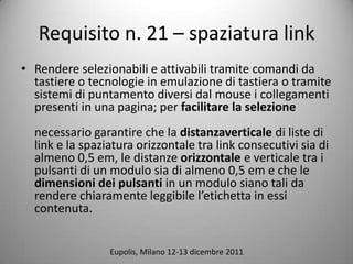 Requisito n. 21 C spaziatura link
? Rendere selezionabili e attivabili tramite comandi da
  tastiere o tecnologie in emulazione di tastiera o tramite
  sistemi di puntamento diversi dal mouse i collegamenti
  presenti in una pagina; per facilitare la selezione
  necessario garantire che la distanzaverticale di liste di
  link e la spaziatura orizzontale tra link consecutivi sia di
  almeno 0,5 em, le distanze orizzontale e verticale tra i
  pulsanti di un modulo sia di almeno 0,5 em e che le
  dimensioni dei pulsanti in un modulo siano tali da
  rendere chiaramente leggibile letichetta in essi
  contenuta.


                 Eupolis, Milano 12-13 dicembre 2011
 