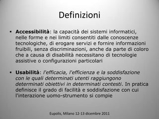 Definizioni
? Accessibilit: la capacit dei sistemi informatici,
  nelle forme e nei limiti consentiti dalle conoscenze
  tecnologiche, di erogare servizi e fornire informazioni
  fruibili, senza discriminazioni, anche da parte di coloro
  che a causa di disabilit necessitano di tecnologie
  assistive o configurazioni particolari

? Usabilit: l'efficacia, l'efficienza e la soddisfazione
  con le quali determinati utenti raggiungono
  determinati obiettivi in determinati contesti. In pratica
  definisce il grado di facilit e soddisfazione con cui
  l'interazione uomo-strumento si compie


                Eupolis, Milano 12-13 dicembre 2011
 