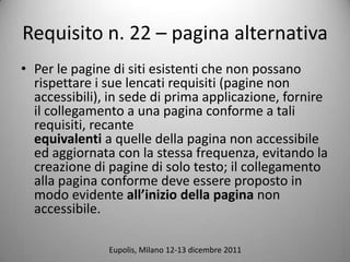 Requisito n. 22 C pagina alternativa
? Per le pagine di siti esistenti che non possano
  rispettare i sue lencati requisiti (pagine non
  accessibili), in sede di prima applicazione, fornire
  il collegamento a una pagina conforme a tali
  requisiti, recante
  equivalenti a quelle della pagina non accessibile
  ed aggiornata con la stessa frequenza, evitando la
  creazione di pagine di solo testo; il collegamento
  alla pagina conforme deve essere proposto in
  modo evidente allinizio della pagina non
  accessibile.

               Eupolis, Milano 12-13 dicembre 2011
 