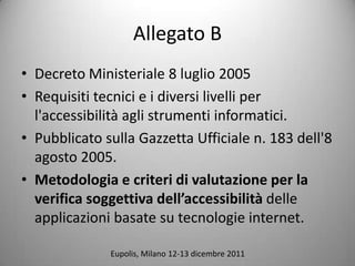 Allegato B
? Decreto Ministeriale 8 luglio 2005
? Requisiti tecnici e i diversi livelli per
  l'accessibilit agli strumenti informatici.
? Pubblicato sulla Gazzetta Ufficiale n. 183 dell'8
  agosto 2005.
? Metodologia e criteri di valutazione per la
  verifica soggettiva dellaccessibilit delle
  applicazioni basate su tecnologie internet.

              Eupolis, Milano 12-13 dicembre 2011
 