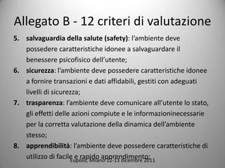 Allegato B - 12 criteri di valutazione
5. salvaguardia della salute (safety): lambiente deve
   possedere caratteristiche idonee a salvaguardare il
   benessere psicofisico dellutente;
6. sicurezza: lambiente deve possedere caratteristiche idonee
   a fornire transazioni e dati affidabili, gestiti con adeguati
   livelli di sicurezza;
7. trasparenza: lambiente deve comunicare allutente lo stato,
   gli effetti delle azioni compiute e le informazioninecessarie
   per la corretta valutazione della dinamica dellambiente
   stesso;
8. apprendibilit: lambiente deve possedere caratteristiche di
   utilizzo di facile e rapido apprendimento;
                    Eupolis, Milano 12-13 dicembre 2011
 