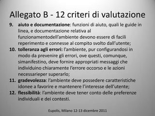 Allegato B - 12 criteri di valutazione
9. aiuto e documentazione: funzioni di aiuto, quali le guide in
    linea, e documentazione relativa al
    funzionamentodellambiente devono essere di facili
    reperimento e connesse al compito svolto dallutente;
10. tolleranza agli errori: lambiente, pur configurandosi in
    modo da prevenire gli errori, ove questi, comunque,
    simanifestino, deve fornire appropriati messaggi che
    individuino chiaramente lerrore occorso e le azioni
    necessarieper superarlo;
11. gradevolezza: lambiente deve possedere caratteristiche
    idonee a favorire e mantenere linteresse dellutente;
12. flessibilit: lambiente deve tener conto delle preferenze
    individuali e dei contesti.

                  Eupolis, Milano 12-13 dicembre 2011
 