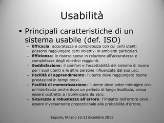 Usabilit
? Principali caratteristiche di un
  sistema usabile (def. ISO)
  C Efficacia: accuratezza e completezza con cui certi utenti
    possono raggiungere certi obiettivi in ambienti particolari.
  C Efficienza: le risorse spese in relazione all'accuratezza e
    completezza degli obiettivi raggiunti.
  C Soddisfazione: il comfort e l'accettabilit del sistema di lavoro
    per i suoi utenti e le altre persone influenzate dal suo uso.
  C Facilit di apprendimento: l'utente deve raggiungere buone
    prestazioni in tempi brevi.
  C Facilit di memorizzazione: l'utente deve poter interagire con
    un'interfaccia anche dopo un periodo di lungo inutilizzo, senza
    essere costretto a ricominciare da zero.
  C Sicurezza e robustezza all'errore: l'impatto dell'errore deve
    essere inversamente proporzionale alla probabilit d'errore.


               Eupolis, Milano 12-13 dicembre 2011
 