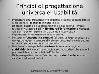 Principi di progettazione
         universaleCUsabilit
?   Progettare una presentazione organica e semplice della pagina
    e mantenerla costante in tutto il sito
?   Un buon disegno della presentazione della pagina (layout)
    facilita il visitatore nellindividuare linformazione cercata.
    Ci  a maggior ragione vero quando lintero sito 
    organizzato in maniera semplice e chiara.
?   Mettere le funzionalit comuni (si pensi al logo, alla barra di
    navigazione, ecc.) sempre allo stesso posto nelle varie pagine
    facilita luso del sito nel suo complesso
?   Non inserire troppa informazione in una sola pagina:
    suddividerla invece in pi pagine secondo criteri che siano il
    pi possibile comprensibili dallutente
?   Utilizzare grafica con sufficiente contrasto di colore e con
    caratteri ridimensionabili



                   Eupolis, Milano 12-13 dicembre 2011
 