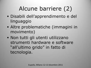 Alcune barriere (2)
? Disabili dellapprendimento e del
  linguaggio
? Altre problematiche (immagini in
  movimento)
? Non tutti gli utenti utilizzano
  strumenti hardware e software
  allultimo grido in fatto di
  tecnologia.

          Eupolis, Milano 12-13 dicembre 2011
 