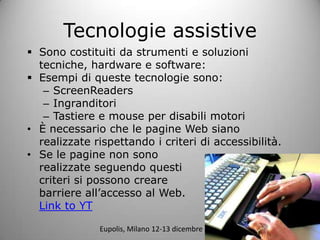 Tecnologie assistive
? Sono costituiti da strumenti e soluzioni
  tecniche, hardware e software:
? Esempi di queste tecnologie sono:
   C ScreenReaders
   C Ingranditori
   C Tastiere e mouse per disabili motori
? ? necessario che le pagine Web siano
  realizzate rispettando i criteri di accessibilit.
? Se le pagine non sono
  realizzate seguendo questi
  criteri si possono creare
  barriere allaccesso al Web.
  Link to YT

              Eupolis, Milano 12-13 dicembre 2011
 