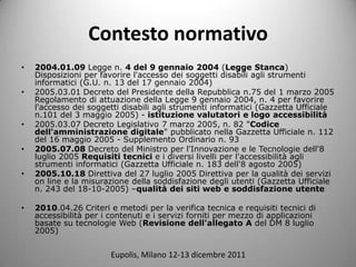 Contesto normativo
?   2004.01.09 Legge n. 4 del 9 gennaio 2004 (Legge Stanca)
    Disposizioni per favorire l'accesso dei soggetti disabili agli strumenti
    informatici (G.U. n. 13 del 17 gennaio 2004)
?   2005.03.01 Decreto del Presidente della Repubblica n.75 del 1 marzo 2005
    Regolamento di attuazione della Legge 9 gennaio 2004, n. 4 per favorire
    l'accesso dei soggetti disabili agli strumenti informatici (Gazzetta Ufficiale
    n.101 del 3 maggio 2005) - istituzione valutatori e logo accessibilit
?   2005.03.07 Decreto Legislativo 7 marzo 2005, n. 82 "Codice
    dell'amministrazione digitale" pubblicato nella Gazzetta Ufficiale n. 112
    del 16 maggio 2005 - Supplemento Ordinario n. 93
?   2005.07.08 Decreto del Ministro per l'Innovazione e le Tecnologie dell'8
    luglio 2005 Requisiti tecnici e i diversi livelli per l'accessibilit agli
    strumenti informatici (Gazzetta Ufficiale n. 183 dell'8 agosto 2005)
?   2005.10.18 Direttiva del 27 luglio 2005 Direttiva per la qualit dei servizi
    on line e la misurazione della soddisfazione degli utenti (Gazzetta Ufficiale
    n. 243 del 18-10-2005) Cqualit dei siti web e soddisfazione utente

?   2010.04.26 Criteri e metodi per la verifica tecnica e requisiti tecnici di
    accessibilit per i contenuti e i servizi forniti per mezzo di applicazioni
    basate su tecnologie Web (Revisione dell'allegato A del DM 8 luglio
    2005)


                        Eupolis, Milano 12-13 dicembre 2011
 