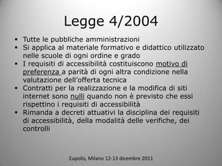 Legge 4/2004
? Tutte le pubbliche amministrazioni
? Si applica al materiale formativo e didattico utilizzato
  nelle scuole di ogni ordine e grado
? I requisiti di accessibilit costituiscono motivo di
  preferenza a parit di ogni altra condizione nella
  valutazione dellofferta tecnica
? Contratti per la realizzazione e la modifica di siti
  internet sono nulli quando non  previsto che essi
  rispettino i requisiti di accessibilit
? Rimanda a decreti attuativi la disciplina dei requisiti
  di accessibilit, della modalit delle verifiche, dei
  controlli



                Eupolis, Milano 12-13 dicembre 2011
 