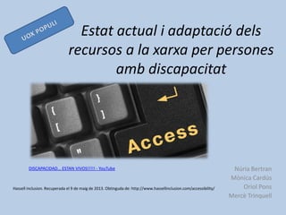 Núria Bertran
Mònica Cardús
Oriol Pons
Mercè Trinquell
Estat actual i adaptació dels
recursos a la xarxa per persones
amb discapacitat
Hassell inclusion. Recuperada el 9 de maig de 2013. Obtinguda de: http://www.hassellinclusion.com/accessibility/
DISCAPACIDAD... ESTAN VIVOS!!!!! - YouTube
 