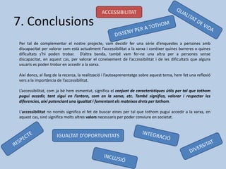 7. Conclusions
Per tal de complementar el nostre projecte, vam decidir fer una sèrie d’enquestes a persones amb
discapacitat per valorar com està actualment l’accessibilitat a la xarxa i conèixer quines barreres o quines
dificultats s’hi poden trobar. D’altra banda, també vam fer-ne una altra per a persones sense
discapacitat, en aquest cas, per valorar el coneixement de l’accessibilitat i de les dificultats que alguns
usuaris es poden trobar en accedir a la xarxa.
Així doncs, al llarg de la recerca, la realització i l’autoaprenentatge sobre aquest tema, hem fet una reflexió
vers a la importància de l’accessibilitat.
L’accessibilitat, com ja bé hem esmentat, significa el conjunt de característiques útils per tal que tothom
pugui accedir, tant sigui en l’entorn, com en la xarxa, etc. També significa, valorar i respectar les
diferencies, així potenciant una igualtat i fomentant els mateixos drets per tothom.
L’accessibilitat no només significa el fet de buscar eines per tal que tothom pugui accedir a la xarxa, en
aquest cas, sinó significa molts altres valors necessaris per poder conviure en societat.
IGUALTAT D’OPORTUNITATS
ACCESSIBILITAT
 