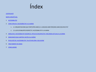 Índex
JUSTIFICACIÓ
MAPA CONCPETUAL
1. ACCESSIBILITAT
2. COM S’APLICA L’ACCESSIBILITAT A LA XARXA
1. 2.1 ORGANITZACIONS QUE PARTICIPEN AMB EL E-LEARLING AMB PERSONES AMB DISCAPACITAT
2. 2.2 LLEIS ESTABLERTES RESPECTE L’ACCESSIBILITAT A LA XARXA
3. ANÀLISI DE L’ACCESSIBILITAT SEGONS EL TIPUS DE DISCAPACITAT I RECURSOS ACTUALS A LA XARXA
4. MANCANCES QUE LIMITEN L’ACCÉS A LA XARXA
5. EVOLUCIÓ DE L’ACCESSIBILITAT. PLA DE MILLORA I SOLUCIONS
6. TRACTAMENT DE DADES
7. CONCLUSIONS
 
