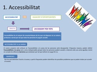 1. Accessibilitat
El nostre projecte està enfocat en l’accessibilitat a la xarxa de les persones amb discapacitat. D’aquesta manera, podem definir
l’accessibilitat a la xarxa com a eina indispensable perquè totes les persones podem accedir a Internet amb una certa igualtat, tenint
en compte les diferents barreres que existeixen per tal que tothom en pugui fer ús.
IGUALTAT D’OPORTUNITATS
L’accessibilitat és el conjunt de característiques de les que cal disposar en un entorn,
producte o servei per tal que totes les persones hi puguin accedir.
ACCESSIBILITAT A LA XARXA
Són les què delimiten l’accés a la xarxa, a partir d’aquestes podem identificar els possibles problemes que es poden trobar per accedir
a la xarxa.
BARRERES
 