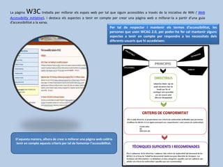 La pàgina W3C treballa per millorar els espais web per tal que siguin accessibles a través de la iniciativa de WAI ( Web
Accessibility Initiative), i destaca els aspectes a tenir en compte per crear una pàgina web o millorar-la a partir d’una guia
d’accessibilitat a la xarxa.
Per tal de respectar i mantenir els termes d’accessibilitat, les
persones que usen WCAG 2.0, per poder-ho fer cal mantenir alguns
aspectes a tenir en compte per respondre a les necessitats dels
diferents usuaris que hi accedeixen:
D’aquesta manera, alhora de crear o millorar una pàgina web caldria
tenir en compte aquests criteris per tal de fomentar l’accessibilitat.
 