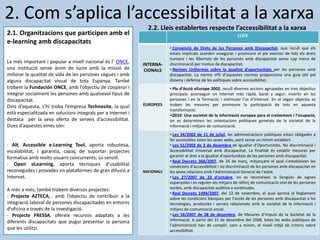 2.2. Lleis establertes respecte l’accessibilitat a la xarxa
LLEIS
INTERNA-
CIONALS
• Convenció de Drets de les Persones amb Discapacitat, que recull que els
estats implicats acorden assegurar i promoure el ple exercici de tots els drets
humans i les llibertats de les persones amb discapacitat sense cap mena de
discriminació per motius de discapacitat.
• Normes Uniformes sobre la igualtat d’oportunitats per les persones amb
discapacitat. La norma nº5 d’aquestes normes proporciona una guia útil pel
disseny i defensa de les polítiques sobre accessibilitat.
EUROPEES
• Pla d’Acció eEurope 2002, recull diverses accions agrupades en tres objectius
principals: aconseguir un Internet més ràpid, barat y segur; invertir en les
persones i en la formació; i estimular l’ús d’Internet. En el segon objectiu es
troben les mesures per promoure la participació de tots en aquesta
transformació.
•i2010: Una societat de la informació europea para el creixement i l’ocupació,
on es determinen les orientacions polítiques generals de la societat de la
informació i mitjans de comunicació.
NACIONALS
• Ley 34/2002 de 11 de juliol, les administracions públiques estan obligades a
fer accessibles totes les seves webs, però sense un mínim establert.
• Ley 51/2003 de 3 de desembre de Igualtat d’Oportunitats, No discriminació i
Accessibilitat Universal amb discapacitat. La finalitat és establir mesures per
garantir el dret a la igualtat d’oportunitats de les persones amb discapacitat.
• Real Decreto 366/2007, de 16 de març, mitjançant el qual s’estableixen les
condicions d’accessibilitat i no discriminació de les persones amb discapacitat en
les seves relacions amb l’Administració General de l’estat.
• Ley 27/2007 de 23 d’octubre, on es reconeixen la llengües de signes
espanyoles i es regulen els mitjans de reforç de comunicació oral de les persones
sordes, amb discapacitat auditiva o sordmudes.
• Real Decreto 1494/2007, del 12 de novembre, el qual aprovà el Reglament
sobre les condicions bàsiques per l’accés de les persones amb discapacitat a les
tecnologies, productes i serveis relacionats amb la societat de la informació i
mitjans de comunicació social.
• Ley 56/2007 de 28 de desembre, de Mesures d’Impuls de la Societat de la
Informació. A partir del 31 de desembre del 2008, totes les webs públiques de
l’administració han de complir, com a mínim, el nivell mitjà de criteris sobre
accessibilitat.
2. Com s’aplica l’accessibilitat a la xarxa
2.1. Organitzacions que participen amb el
e-learning amb discapacitats
La més important i popular a nivell nacional és l’ ONCE,
una institució sense ànim de lucre amb la missió de
millorar la qualitat de vida de les persones cegues i amb
alguna discapacitat visual de tota Espanya. També
trobem la Fundación ONCE, amb l’objectiu de cooperar i
integrar socialment les persones amb qualsevol tipus de
discapacitat.
Dins d’aquesta, s’hi troba l’empresa Technosite, la qual
està especialitzada en solucions integrals per a Internet i
destaca per la seva oferta de serveis d’accessibilitat.
Dues d’aquestes eines són:
- Alt, Accessible e-Learning Tool, aporta robustesa,
escalabilitat, i garantia, capaç de suportar projectes
formatius amb molts usuaris concurrents; ús senzill.
- Open eLearning, aporta tècniques d’usabilitat
reconegudes i provades en plataformes de gran difusió a
Internet.
A més a més, també trobem diversos projectes:
- Projecte AZTECA, amb l’objectiu de contribuir a la
integració laboral de persones discapacitades en entorns
d’oficina a través de la investigació.
- Projecte FRESSA, ofereix recursos adaptats a les
diferents discapacitats que pugui presentar la persona
que les utilitzi.
 